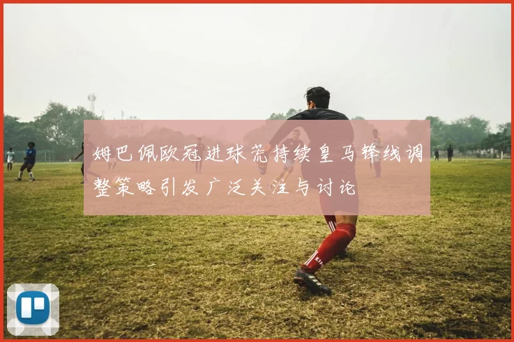 姆巴佩欧冠进球荒持续皇马锋线调整策略引发广泛关注与讨论