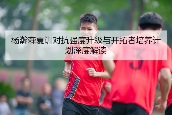 杨瀚森夏训对抗强度升级与开拓者培养计划深度解读