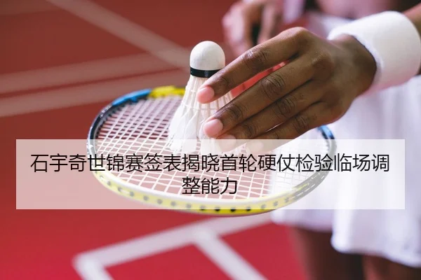 石宇奇世锦赛签表揭晓首轮硬仗检验临场调整能力